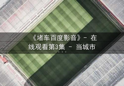 《堵车百度影音》- 在线观看第3集 - 当城市停滞,人性在车轮上燃烧